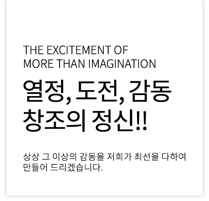 the excitement of more than imagination 열정, 도전, 감동 창조의정신!! 상상 그 이상의 감동을 저희가 최선을 다하여 만들어 드리겠습니다.