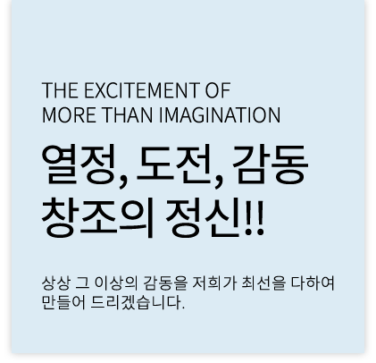 the excitement of more than imagination 열정, 도전, 감동 창조의정신!! 상상 그 이상의 감동을 저희가 최선을 다하여 만들어 드리겠습니다.