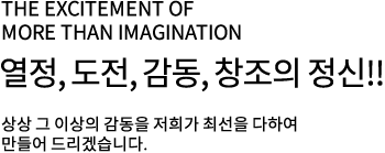 the excitement of more than imagination 열정, 도전, 감동, 창조의 정신!! 상상 그 이상의 감동을 저희가 최선을 다하여 만들어 드리겠습니다.